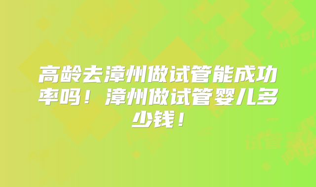 高龄去漳州做试管能成功率吗！漳州做试管婴儿多少钱！