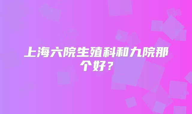 上海六院生殖科和九院那个好?