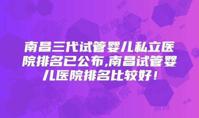 南昌三代试管婴儿私立医院排名已公布,南昌试管婴儿医院排名比较好！