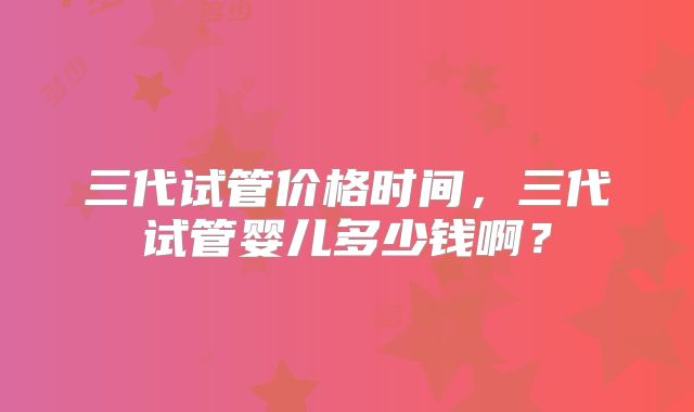三代试管价格时间，三代试管婴儿多少钱啊？