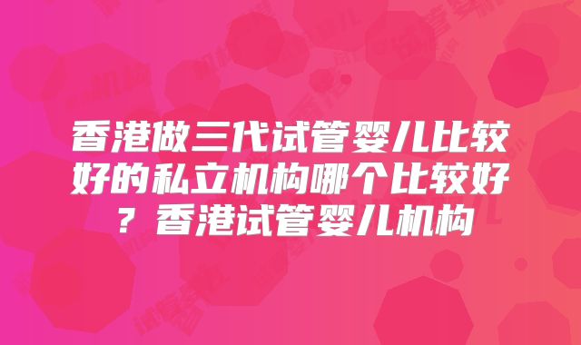 香港做三代试管婴儿比较好的私立机构哪个比较好?香港试管婴儿机构