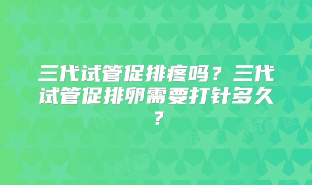 三代试管促排疼吗?三代试管促排卵需要打针多久?