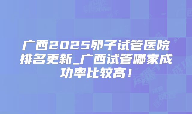 广西2025卵子试管医院排名更新_广西试管哪家成功率比较高!