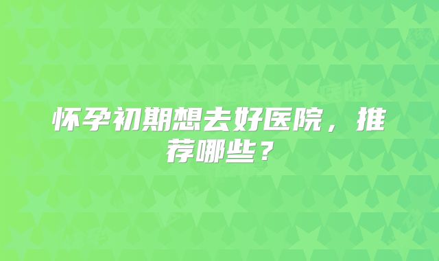 怀孕初期想去好医院,推荐哪些?