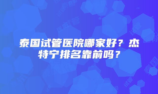 泰国试管医院哪家好?杰特宁排名靠前吗?