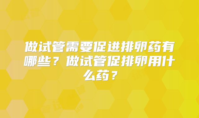 做试管需要促进排卵药有哪些？做试管促排卵用什么药？