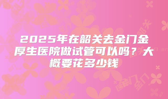 2025年在韶关去金门金厚生医院做试管可以吗？大概要花多少钱