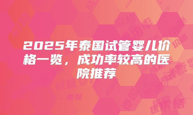 2025年泰国试管婴儿价格一览，成功率较高的医院推荐