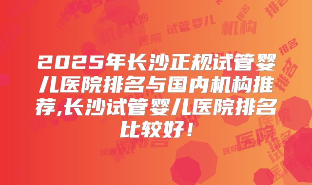 2025年长沙正规试管婴儿医院排名与国内机构推荐,长沙试管婴儿医院排名比较好！