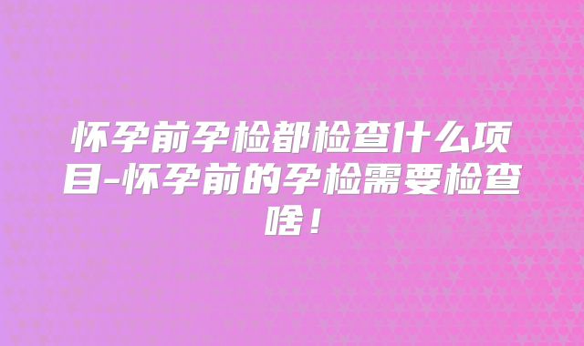 怀孕前孕检都检查什么项目-怀孕前的孕检需要检查啥!