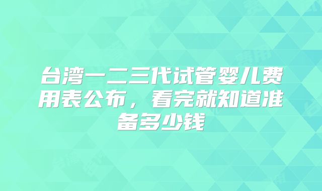 台湾一二三代试管婴儿费用表公布,看完就知道准备多少钱