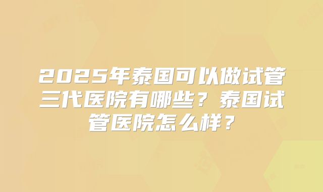 2025年泰国可以做试管三代医院有哪些?泰国试管医院怎么样?