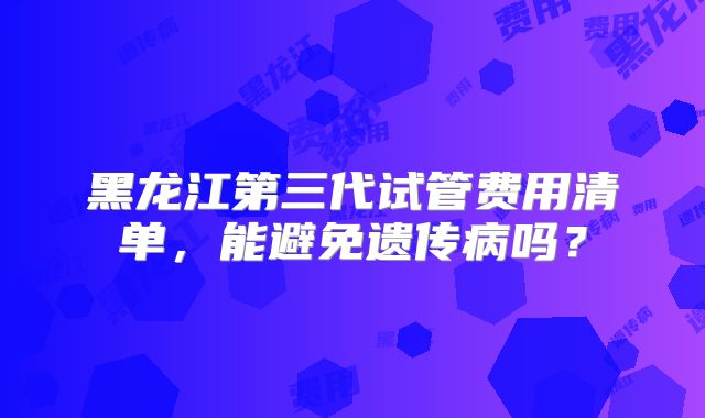 黑龙江第三代试管费用清单，能避免遗传病吗？