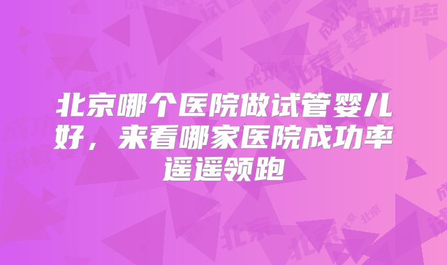 北京哪个医院做试管婴儿好,来看哪家医院成功率遥遥领跑