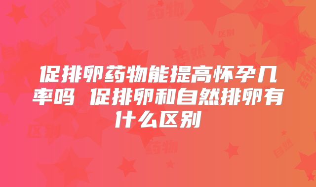 促排卵药物能提高怀孕几率吗 促排卵和自然排卵有什么区别