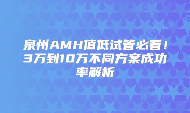 泉州AMH值低试管必看!3万到10万不同方案成功率解析