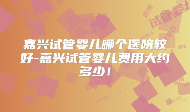 嘉兴试管婴儿哪个医院较好-嘉兴试管婴儿费用大约多少!