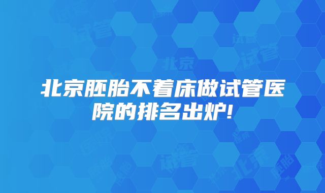 北京胚胎不着床做试管医院的排名出炉!