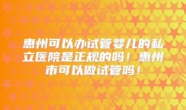 惠州可以办试管婴儿的私立医院是正规的吗！惠州市可以做试管吗！