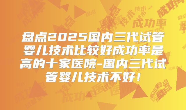 盘点2025国内三代试管婴儿技术比较好成功率是高的十家医院-国内三代试管婴儿技术不好！