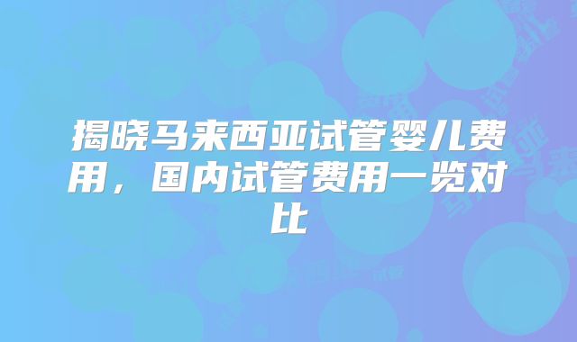 揭晓马来西亚试管婴儿费用,国内试管费用一览对比