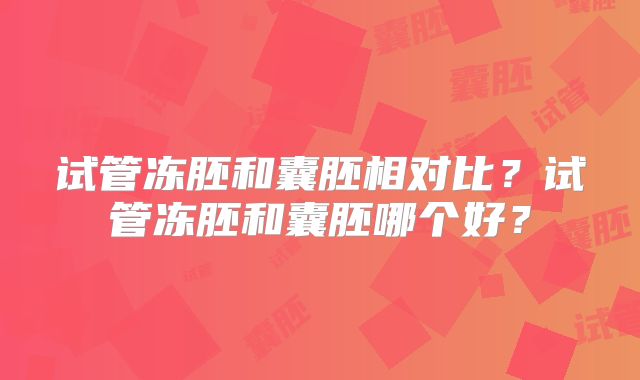 试管冻胚和囊胚相对比？试管冻胚和囊胚哪个好？