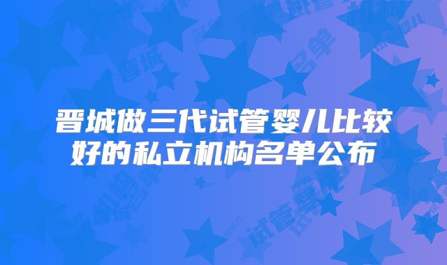 晋城做三代试管婴儿比较好的私立机构名单公布