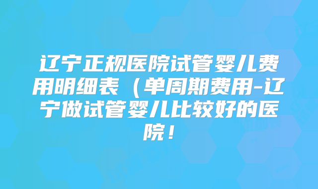 辽宁正规医院试管婴儿费用明细表（单周期费用-辽宁做试管婴儿比较好的医院！