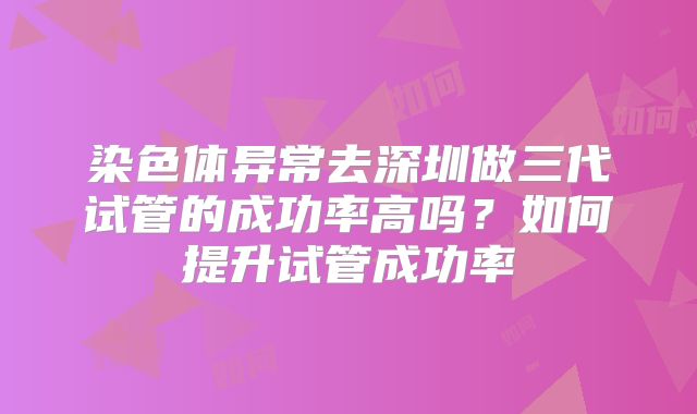 染色体异常去深圳做三代试管的成功率高吗?如何提升试管成功率