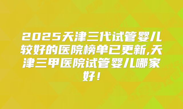 2025天津三代试管婴儿较好的医院榜单已更新,天津三甲医院试管婴儿哪家好!