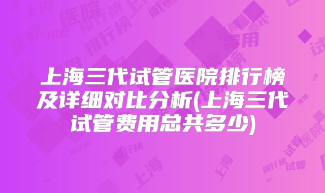 上海三代试管医院排行榜及详细对比分析(上海三代试管费用总共多少)