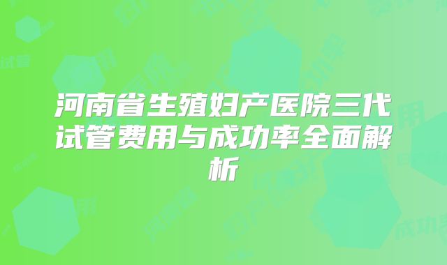 河南省生殖妇产医院三代试管费用与成功率全面解析