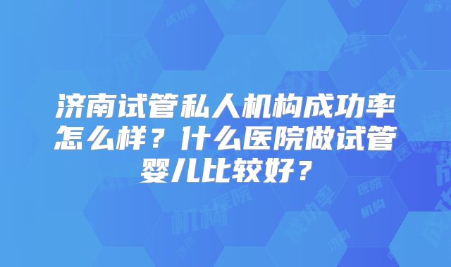 济南试管私人机构成功率怎么样？什么医院做试管婴儿比较好？