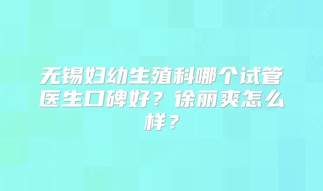 无锡妇幼生殖科哪个试管医生口碑好？徐丽爽怎么样？