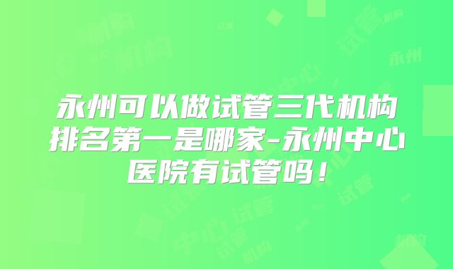 永州可以做试管三代机构排名第一是哪家-永州中心医院有试管吗!