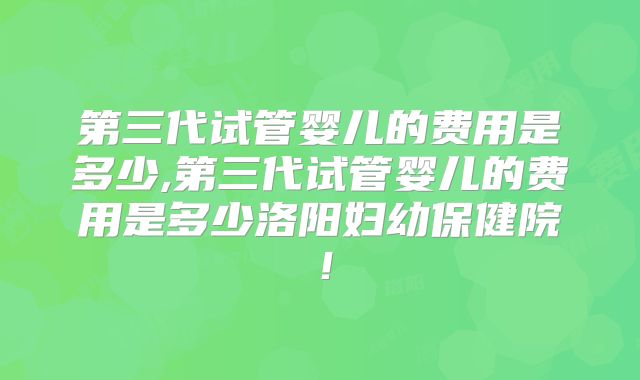 第三代试管婴儿的费用是多少,第三代试管婴儿的费用是多少洛阳妇幼保健院!