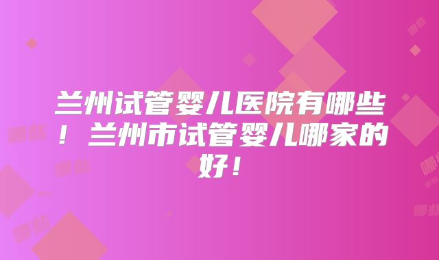 兰州试管婴儿医院有哪些！兰州市试管婴儿哪家的好！