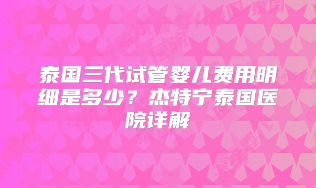 泰国三代试管婴儿费用明细是多少？杰特宁泰国医院详解