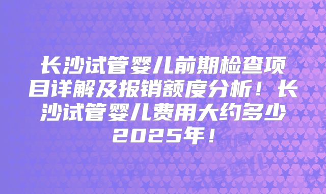 长沙试管婴儿前期检查项目详解及报销额度分析！长沙试管婴儿费用大约多少2025年！