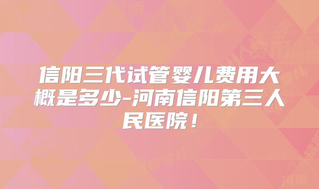 信阳三代试管婴儿费用大概是多少-河南信阳第三人民医院！