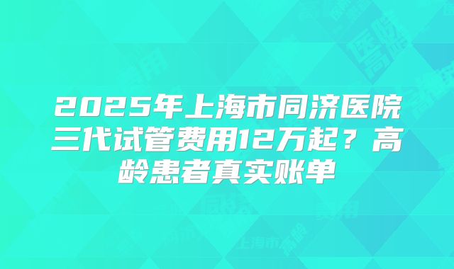 2025年上海市同济医院三代试管费用12万起？高龄患者真实账单
