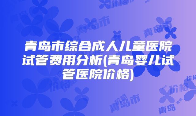 青岛市综合成人儿童医院试管费用分析(青岛婴儿试管医院价格)