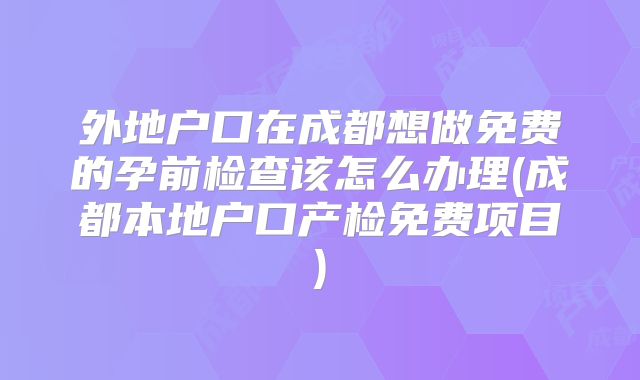 外地户口在成都想做免费的孕前检查该怎么办理(成都本地户口产检免费项目)