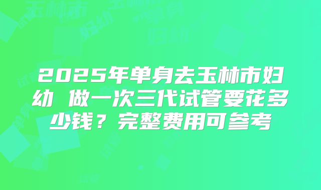 2025年单身去玉林市妇幼 做一次三代试管要花多少钱?完整费用可参考