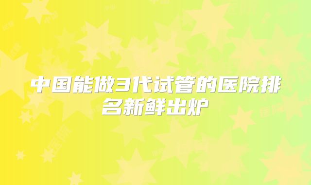 中国能做3代试管的医院排名新鲜出炉
