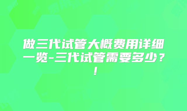 做三代试管大概费用详细一览-三代试管需要多少？！