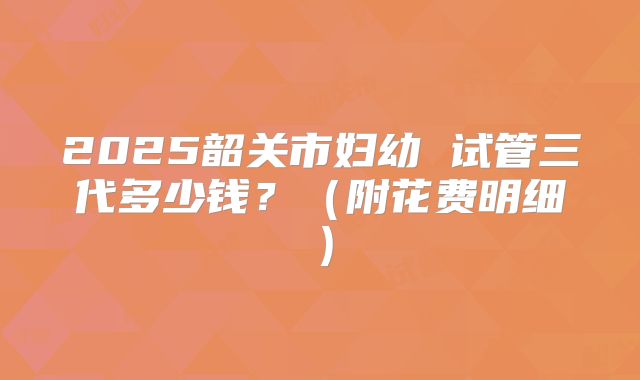 2025韶关市妇幼 试管三代多少钱？（附花费明细）