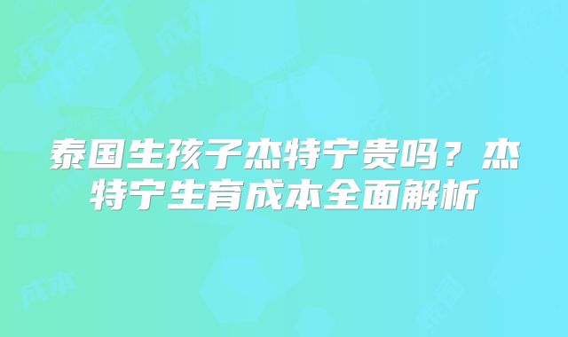 泰国生孩子杰特宁贵吗？杰特宁生育成本全面解析