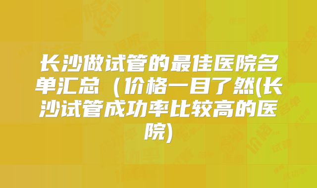 长沙做试管的最佳医院名单汇总(价格一目了然(长沙试管成功率比较高的医院)
