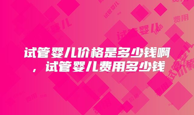 试管婴儿价格是多少钱啊,试管婴儿费用多少钱